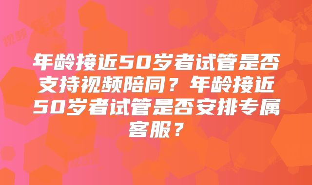 年龄接近50岁者试管是否支持视频陪同?年龄接近50岁者试管是否安排专属客服?