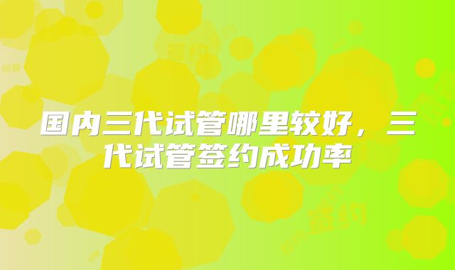 国内三代试管哪里较好,三代试管签约成功率