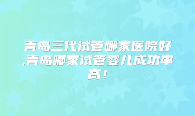 青岛三代试管哪家医院好,青岛哪家试管婴儿成功率高!
