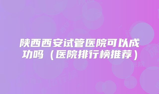 陕西西安试管医院可以成功吗(医院排行榜推荐)