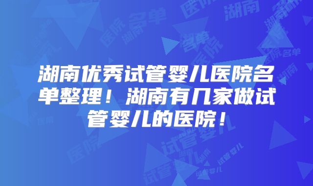 湖南优秀试管婴儿医院名单整理!湖南有几家做试管婴儿的医院!