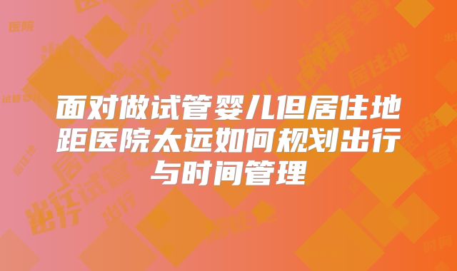 面对做试管婴儿但居住地距医院太远如何规划出行与时间管理