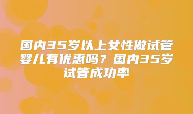 国内35岁以上女性做试管婴儿有优惠吗?国内35岁试管成功率