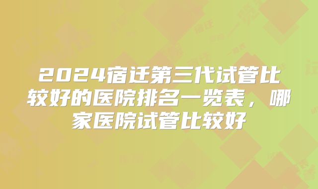 2024宿迁第三代试管比较好的医院排名一览表,哪家医院试管比较好