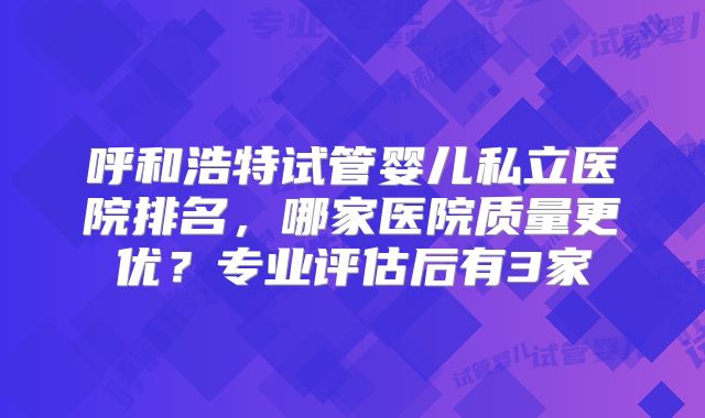 呼和浩特试管婴儿私立医院排名，哪家医院质量更优？专业评估后有3家