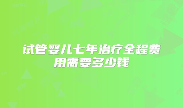 试管婴儿七年治疗全程费用需要多少钱
