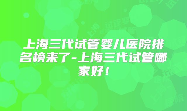 上海三代试管婴儿医院排名榜来了-上海三代试管哪家好!