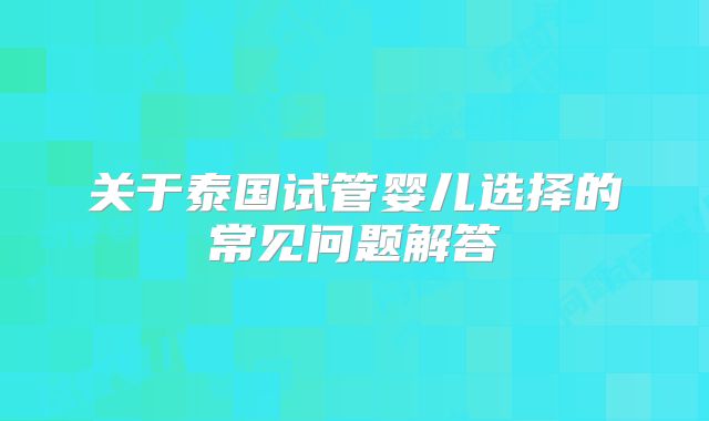 关于泰国试管婴儿选择的常见问题解答