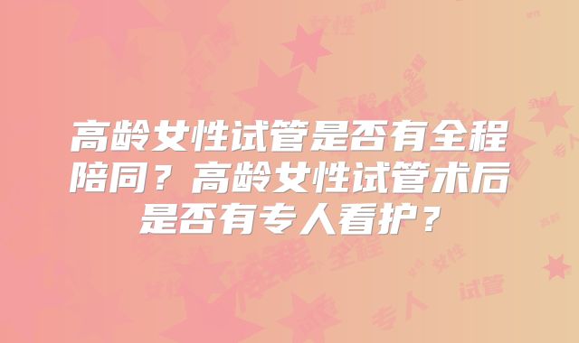 高龄女性试管是否有全程陪同？高龄女性试管术后是否有专人看护？