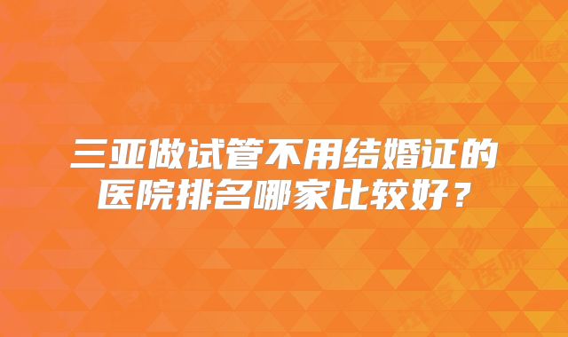 三亚做试管不用结婚证的医院排名哪家比较好？