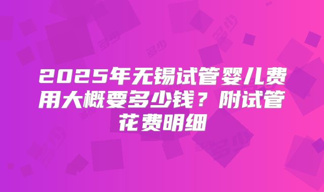 2025年无锡试管婴儿费用大概要多少钱？附试管花费明细