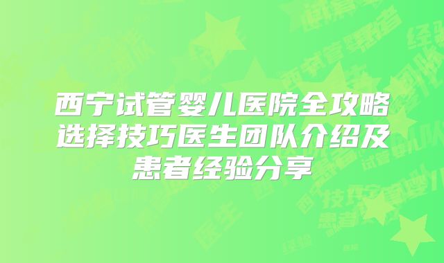 西宁试管婴儿医院全攻略选择技巧医生团队介绍及患者经验分享