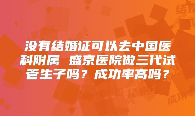 没有结婚证可以去中国医科附属 盛京医院做三代试管生子吗？成功率高吗？