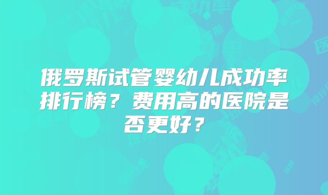 俄罗斯试管婴幼儿成功率排行榜？费用高的医院是否更好？