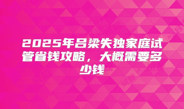 2025年吕梁失独家庭试管省钱攻略,大概需要多少钱