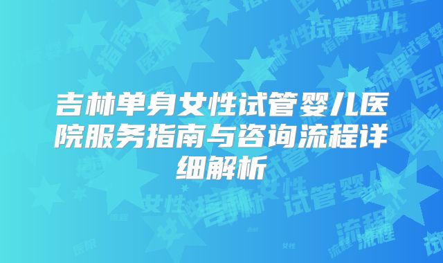 吉林单身女性试管婴儿医院服务指南与咨询流程详细解析