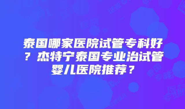 泰国哪家医院试管专科好？杰特宁泰国专业治试管婴儿医院推荐？