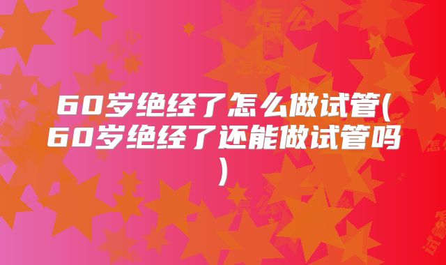 60岁绝经了怎么做试管(60岁绝经了还能做试管吗)