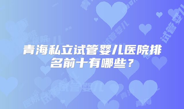 青海私立试管婴儿医院排名前十有哪些?