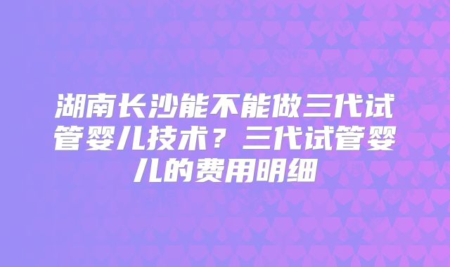 湖南长沙能不能做三代试管婴儿技术?三代试管婴儿的费用明细