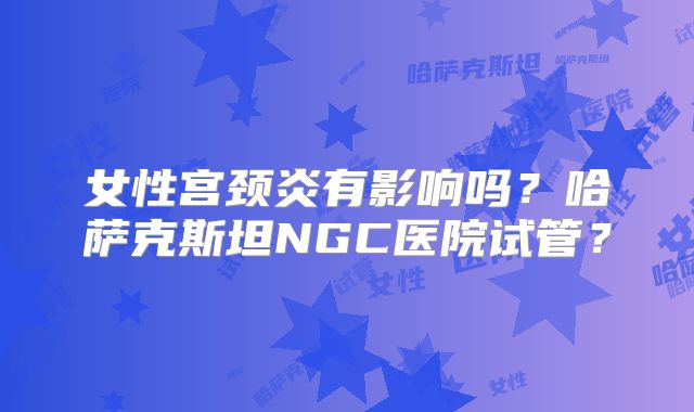 女性宫颈炎有影响吗?哈萨克斯坦NGC医院试管?