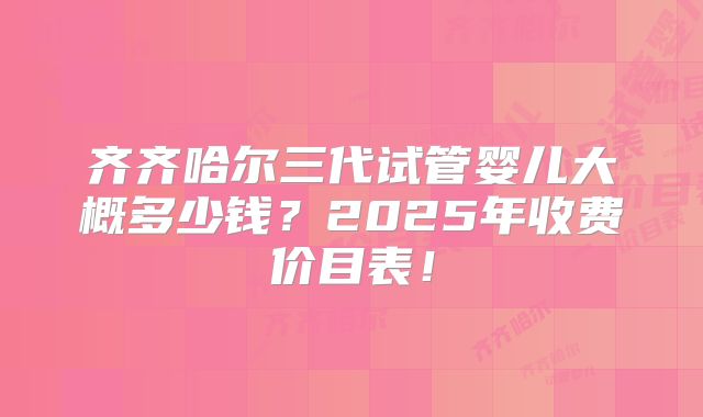 齐齐哈尔三代试管婴儿大概多少钱?2025年收费价目表!
