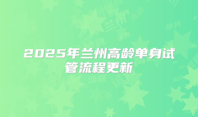 2025年兰州高龄单身试管流程更新