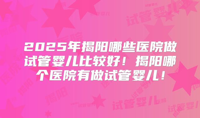 2025年揭阳哪些医院做试管婴儿比较好!揭阳哪个医院有做试管婴儿!