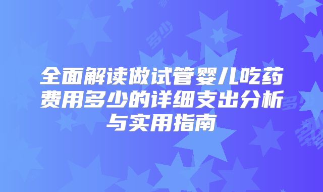 全面解读做试管婴儿吃药费用多少的详细支出分析与实用指南