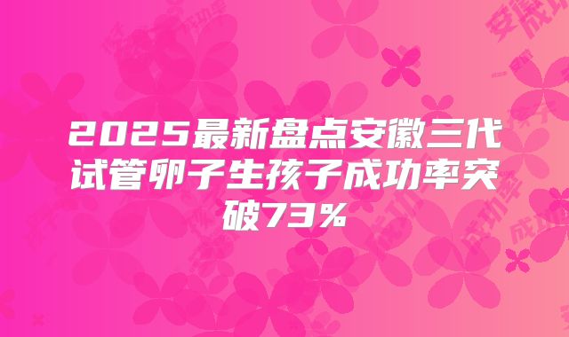 2025最新盘点安徽三代试管卵子生孩子成功率突破73%