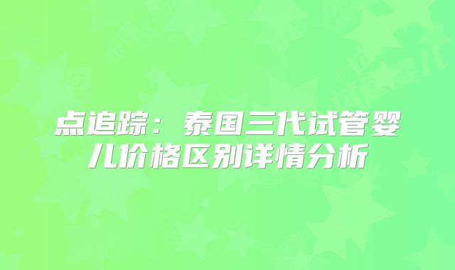 点追踪：泰国三代试管婴儿价格区别详情分析