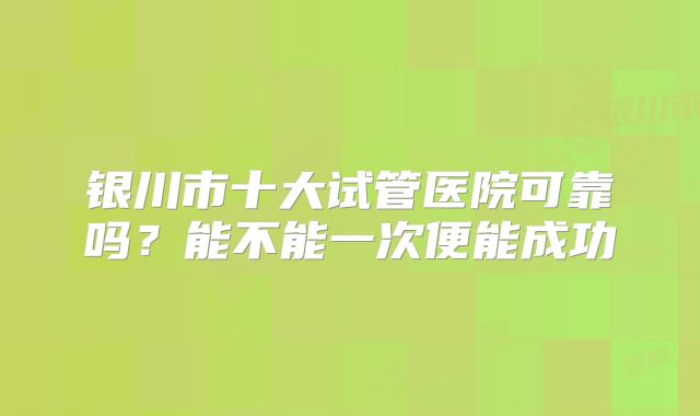 银川市十大试管医院可靠吗？能不能一次便能成功
