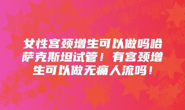 女性宫颈增生可以做吗哈萨克斯坦试管!有宫颈增生可以做无痛人流吗!