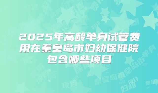 2025年高龄单身试管费用在秦皇岛市妇幼保健院包含哪些项目
