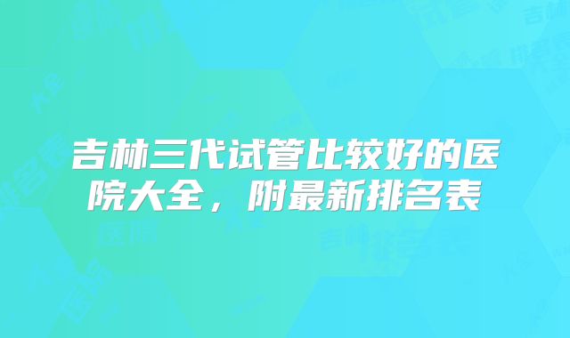 吉林三代试管比较好的医院大全，附最新排名表