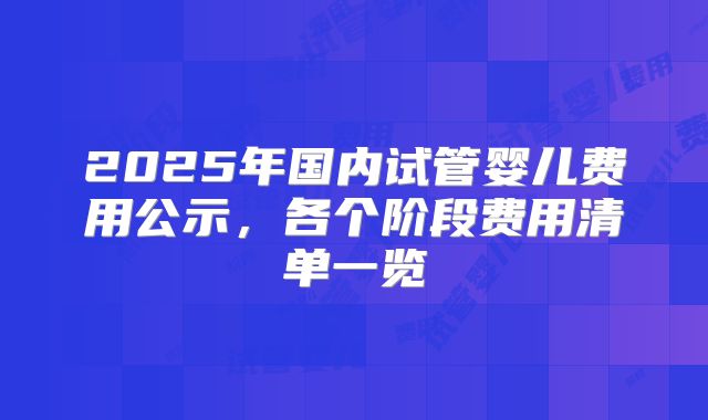 2025年国内试管婴儿费用公示，各个阶段费用清单一览