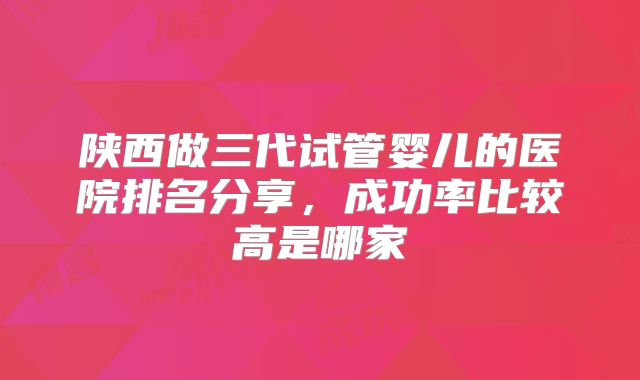 陕西做三代试管婴儿的医院排名分享，成功率比较高是哪家