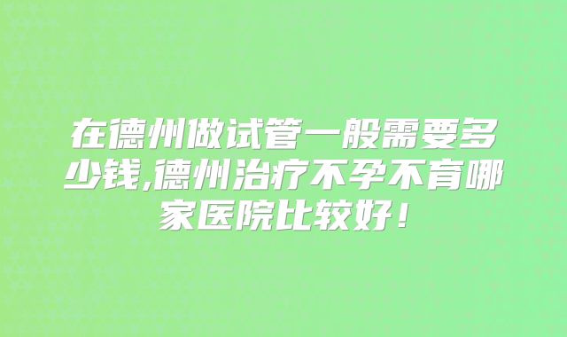在德州做试管一般需要多少钱,德州治疗不孕不育哪家医院比较好！