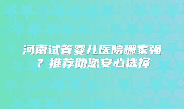 河南试管婴儿医院哪家强？推荐助您安心选择
