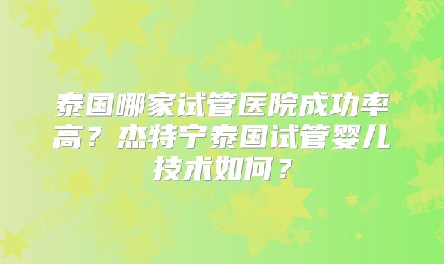 泰国哪家试管医院成功率高?杰特宁泰国试管婴儿技术如何?