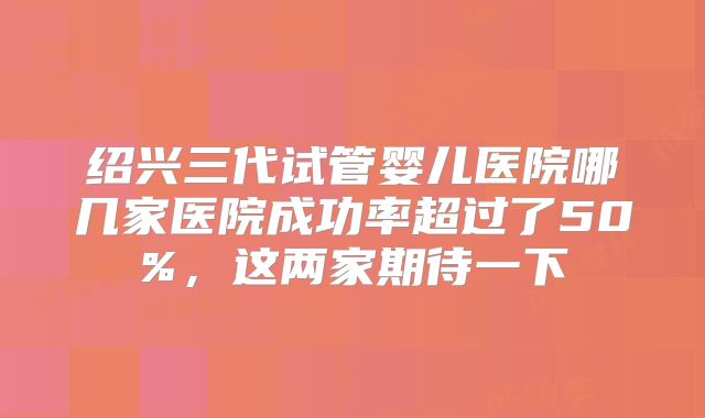 绍兴三代试管婴儿医院哪几家医院成功率超过了50%,这两家期待一下