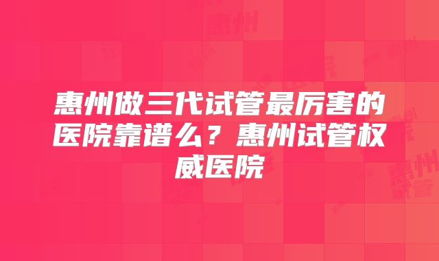 惠州做三代试管最厉害的医院靠谱么？惠州试管权威医院