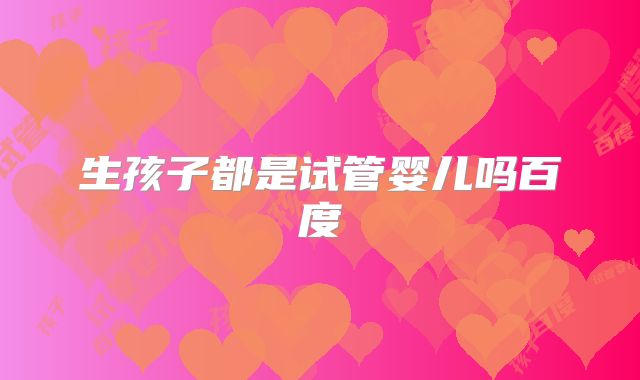 生孩子都是试管婴儿吗百度