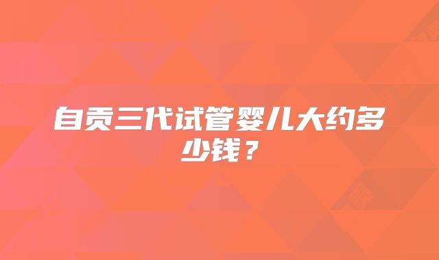 自贡三代试管婴儿大约多少钱?