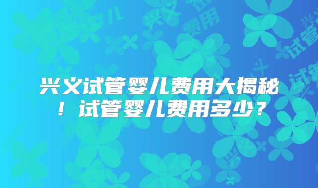 兴义试管婴儿费用大揭秘！试管婴儿费用多少？