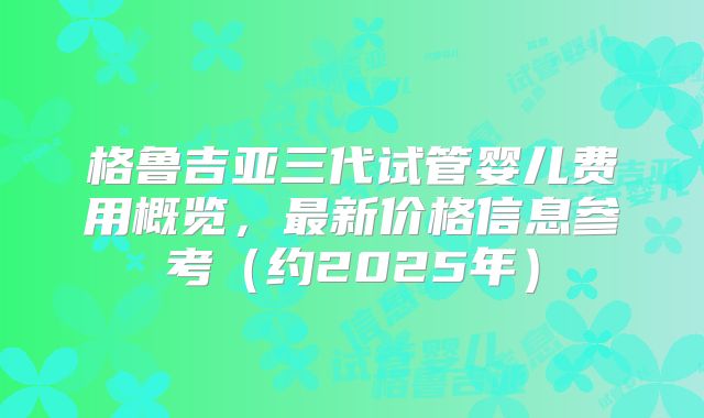 格鲁吉亚三代试管婴儿费用概览,最新价格信息参考(约2025年)