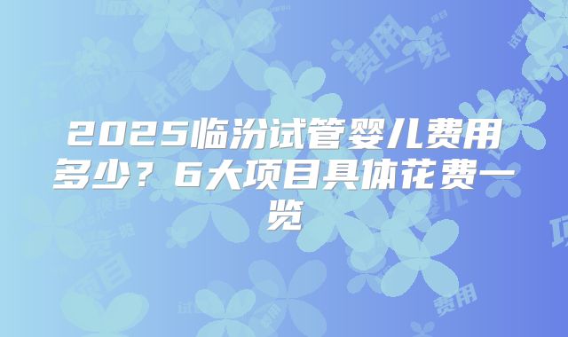 2025临汾试管婴儿费用多少?6大项目具体花费一览