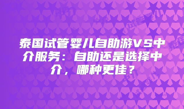 泰国试管婴儿自助游VS中介服务:自助还是选择中介,哪种更佳?