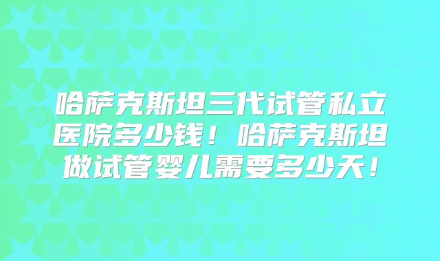 哈萨克斯坦三代试管私立医院多少钱!哈萨克斯坦做试管婴儿需要多少天!