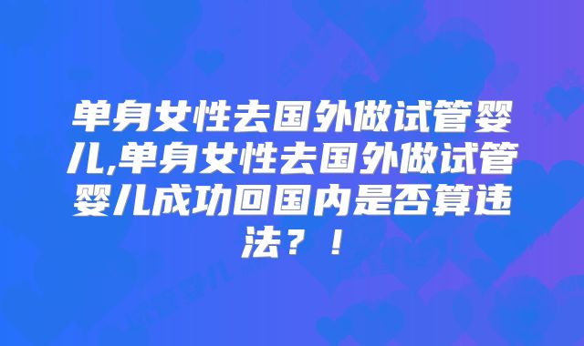单身女性去国外做试管婴儿,单身女性去国外做试管婴儿成功回国内是否算违法?!